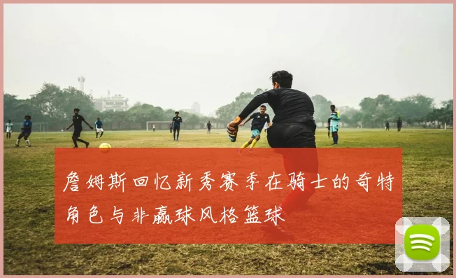 詹姆斯回忆新秀赛季在骑士的奇特角色与非赢球风格篮球