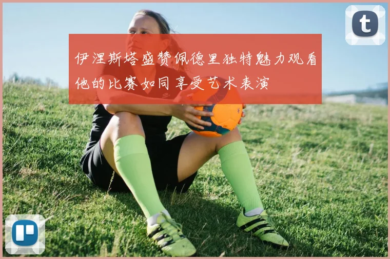 伊涅斯塔盛赞佩德里独特魅力观看他的比赛如同享受艺术表演