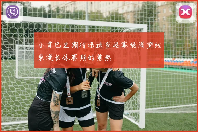 小贾巴里期待迅速重返赛场渴望结束漫长休赛期的煎熬