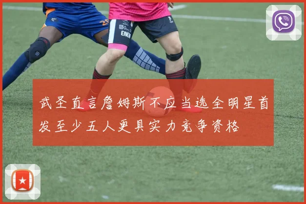武圣直言詹姆斯不应当选全明星首发至少五人更具实力竞争资格