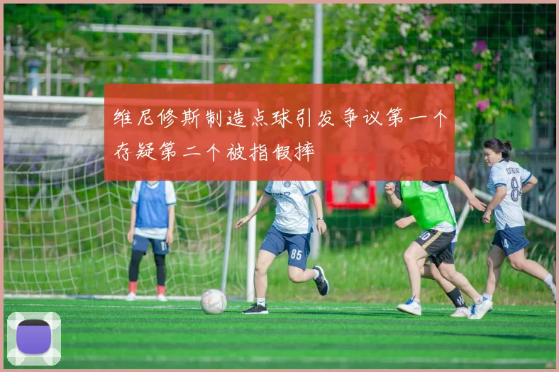 维尼修斯制造点球引发争议第一个存疑第二个被指假摔