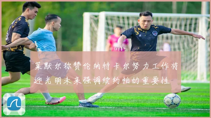 莱默尔称赞伦纳特卡尔努力工作将迎光明未来强调续约帕的重要性