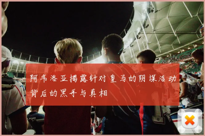 阿韦洛亚揭露针对皇马的阴谋活动背后的黑手与真相