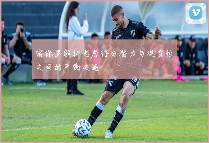 富保罗解析老詹得分潜力与观赏性之间的平衡之道