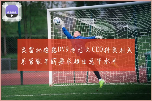 莫雷托透露DV9与尤文CEO科莫利关系紧张年薪要求超出意甲水平