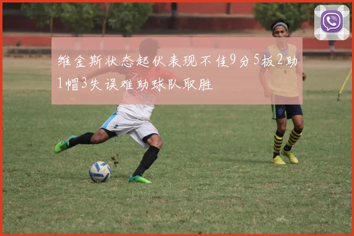 维金斯状态起伏表现不佳9分5板2助1帽3失误难助球队取胜