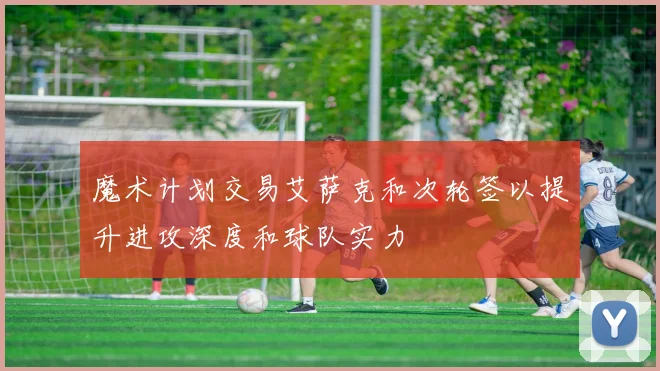 魔术计划交易艾萨克和次轮签以提升进攻深度和球队实力