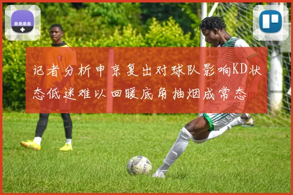 记者分析申京复出对球队影响KD状态低迷难以回暖底角抽烟成常态