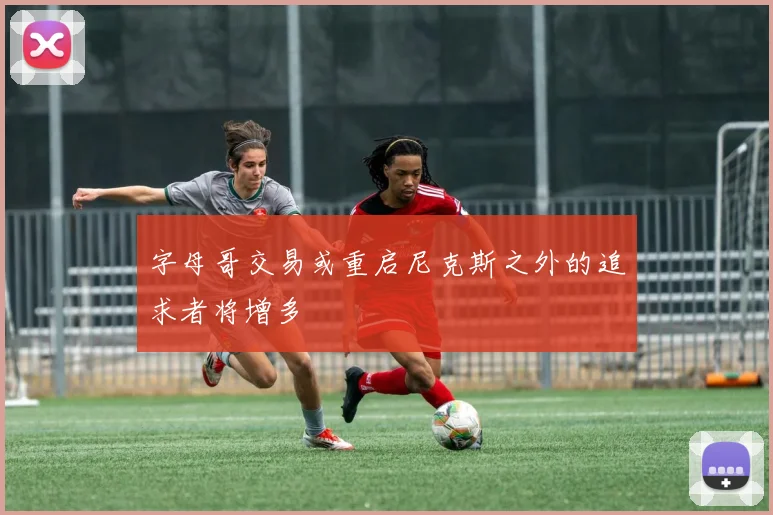 字母哥交易或重启尼克斯之外的追求者将增多