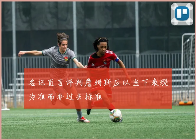 名记直言评判詹姆斯应以当下表现为准而非过去标准