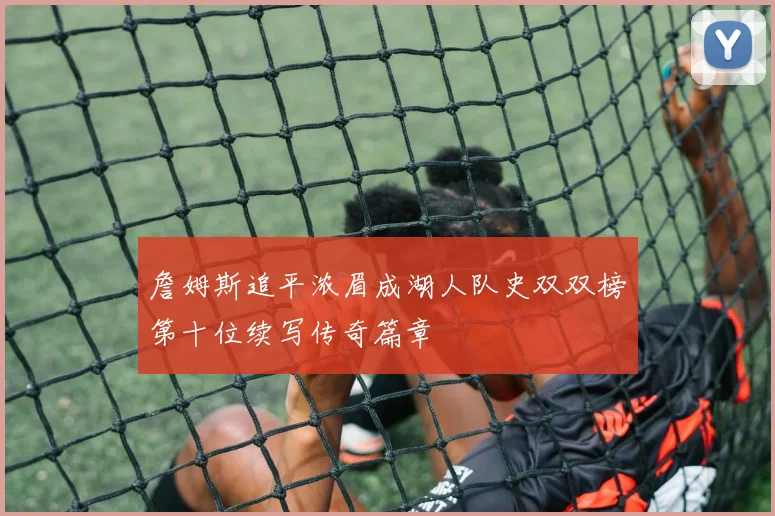 詹姆斯追平浓眉成湖人队史双双榜第十位续写传奇篇章