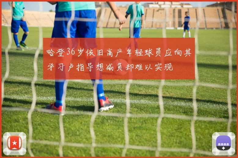 哈登36岁依旧高产年轻球员应向其学习卢指导想减负却难以实现