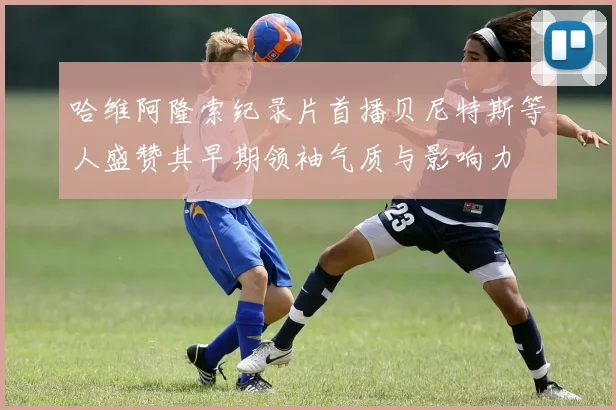 哈维阿隆索纪录片首播贝尼特斯等人盛赞其早期领袖气质与影响力
