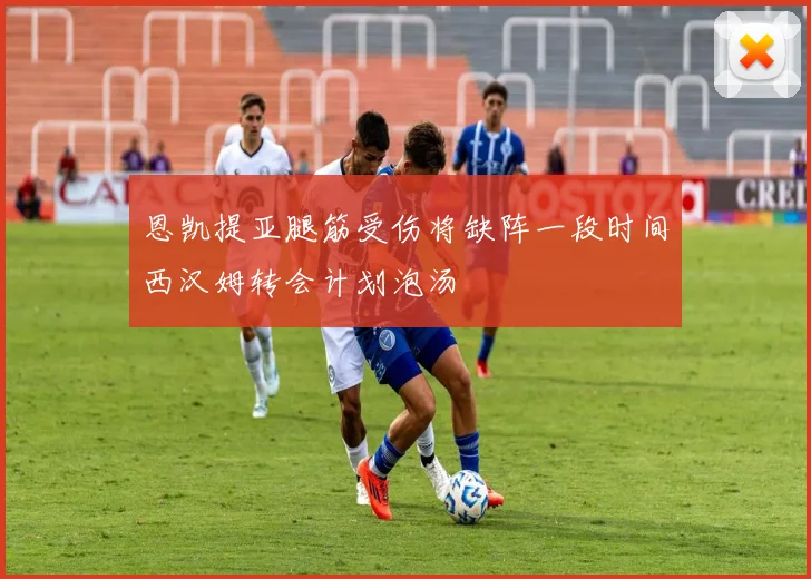 恩凯提亚腿筋受伤将缺阵一段时间西汉姆转会计划泡汤