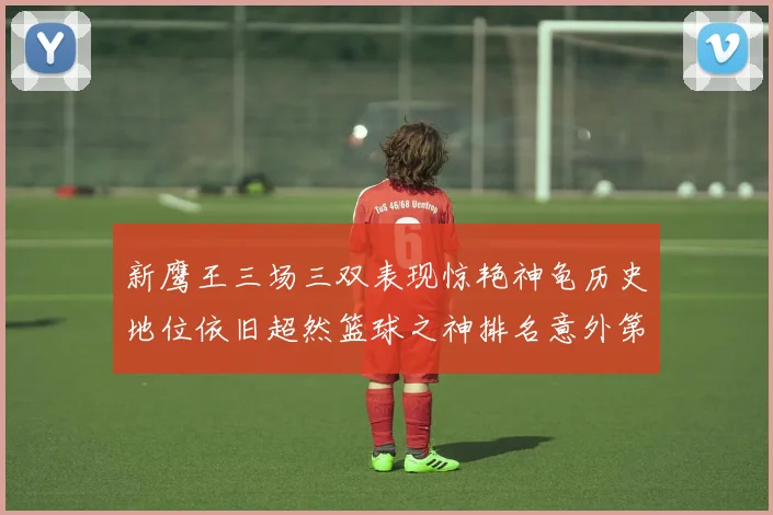 新鹰王三场三双表现惊艳神龟历史地位依旧超然篮球之神排名意外第三