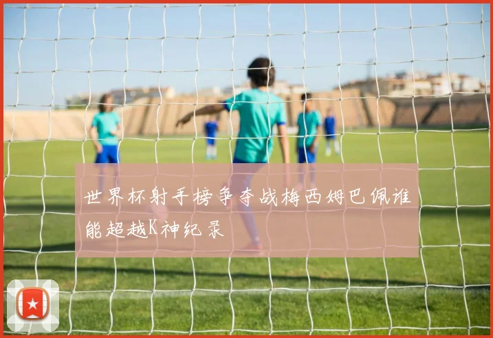世界杯射手榜争夺战梅西姆巴佩谁能超越K神纪录