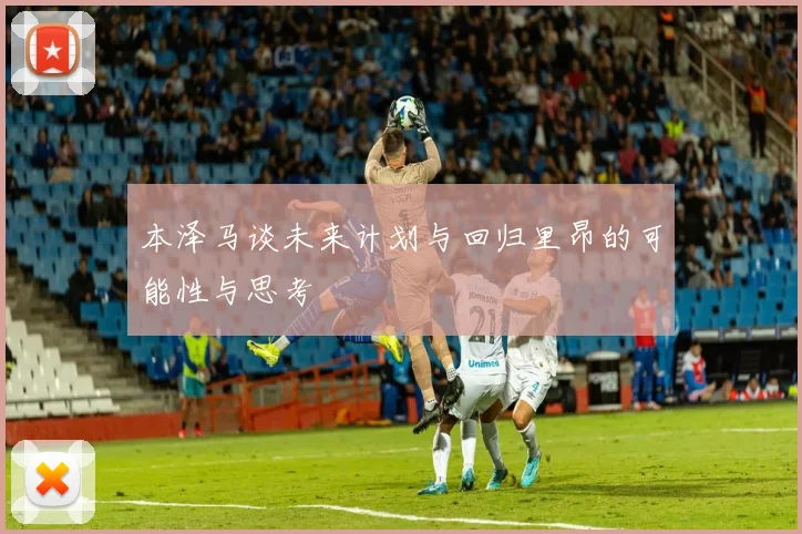 本泽马谈未来计划与回归里昂的可能性与思考