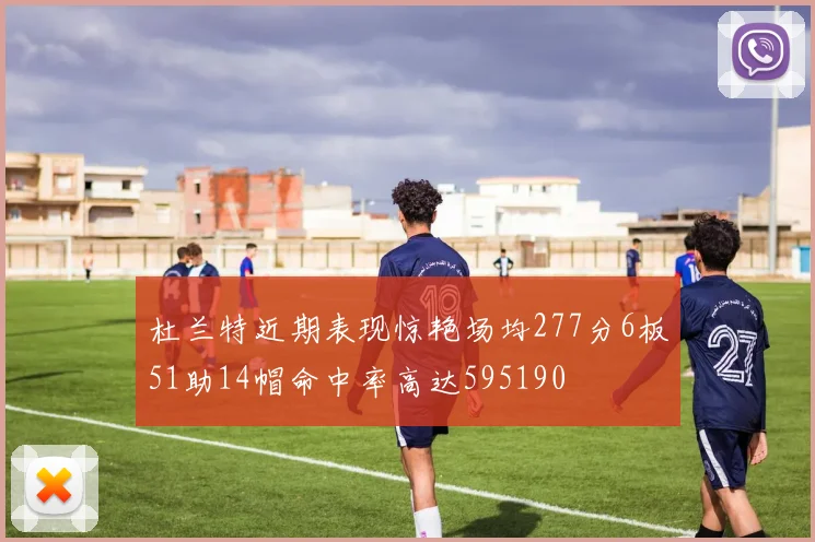 杜兰特近期表现惊艳场均277分6板51助14帽命中率高达595190