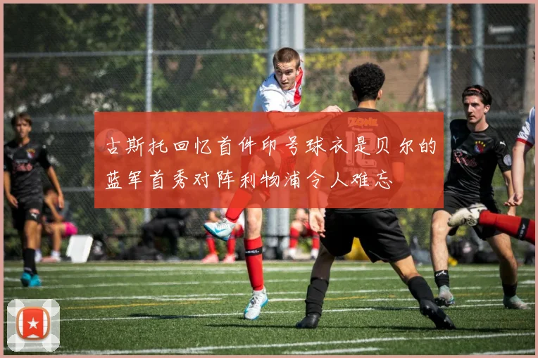 古斯托回忆首件印号球衣是贝尔的蓝军首秀对阵利物浦令人难忘