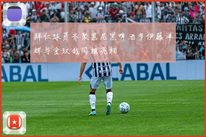 拜仁球员齐聚慕尼黑啤酒节伊藤洋辉与金玟哉同框亮相