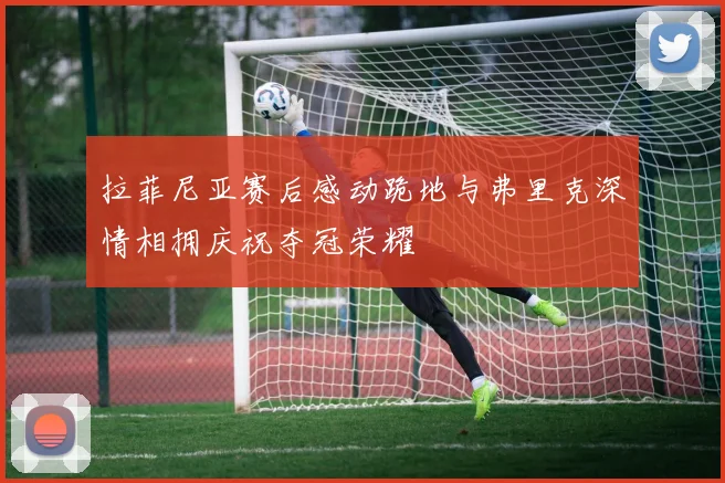 拉菲尼亚赛后感动跪地与弗里克深情相拥庆祝夺冠荣耀