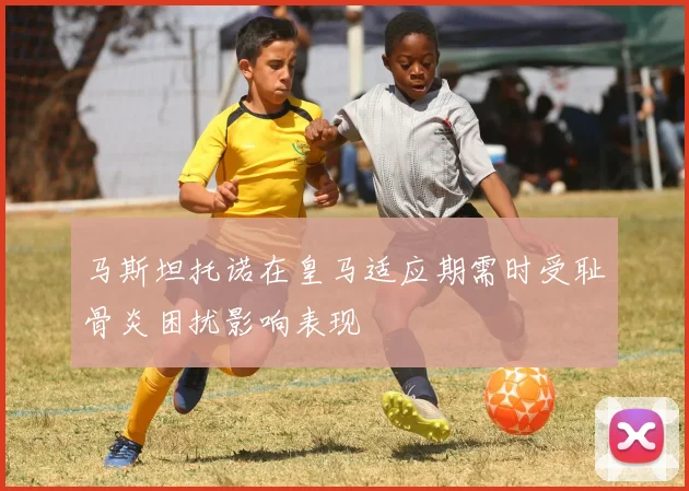 马斯坦托诺在皇马适应期需时受耻骨炎困扰影响表现