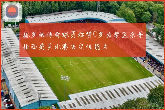 赫罗纳传奇球员称赞C罗为禁区杀手梅西更具比赛决定性能力