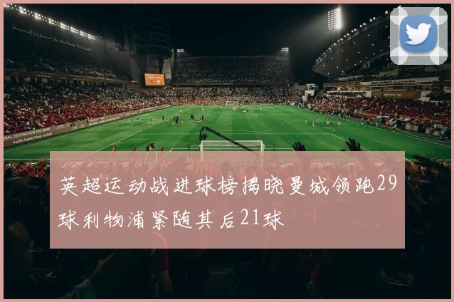 英超运动战进球榜揭晓曼城领跑29球利物浦紧随其后21球