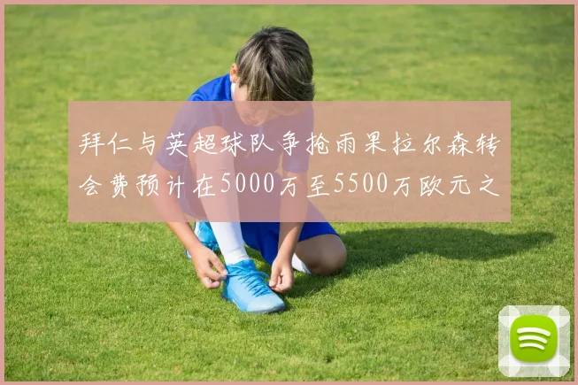 拜仁与英超球队争抢雨果拉尔森转会费预计在5000万至5500万欧元之间